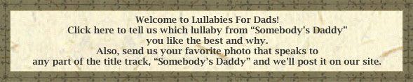 Welcome to Lullabies For Dads! Please tell us your favorite lullaby and why. Also, send us your favorite photo that speaks to any part of the title track, <i>Somebody's Daddy</i> and we'll post it on our site.